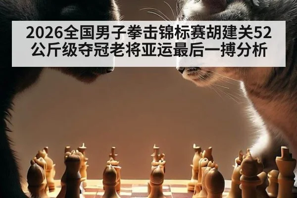 2026全国男子拳击锦标赛胡建关52公斤级夺冠老将亚运最后一搏分析